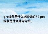 grc線條用什么材料做的?（grc線條是什么簡介介紹）