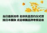 當(dāng)日最新消息 名創(chuàng)優(yōu)品簽約儀式曾掛日本國旗 這是哪國品牌老板是誰