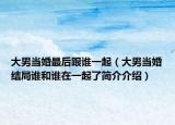 大男當(dāng)婚最后跟誰一起（大男當(dāng)婚結(jié)局誰和誰在一起了簡介介紹）