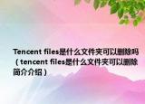 Tencent files是什么文件夾可以刪除嗎（tencent files是什么文件夾可以刪除簡介介紹）