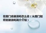 在廈門去鼓浪嶼怎么去（從廈門如何去鼓浪嶼簡介介紹）