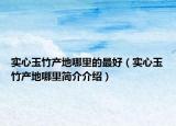 實(shí)心玉竹產(chǎn)地哪里的最好（實(shí)心玉竹產(chǎn)地哪里簡(jiǎn)介介紹）