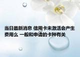 當(dāng)日最新消息 信用卡未激活會(huì)產(chǎn)生費(fèi)用么 一般和申請(qǐng)的卡種有關(guān)
