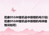 尼康D5100套機(jī)是中級相機(jī)嗎介紹(尼康D5100套機(jī)是中級相機(jī)嗎詳細(xì)情況如何)