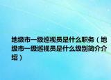 地級市一級巡視員是什么職務(wù)（地級市一級巡視員是什么級別簡介介紹）