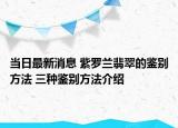 當日最新消息 紫羅蘭翡翠的鑒別方法 三種鑒別方法介紹