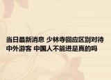 當日最新消息 少林寺回應區(qū)別對待中外游客 中國人不能進是真的嗎