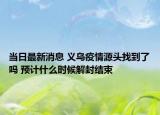 當(dāng)日最新消息 義烏疫情源頭找到了嗎 預(yù)計(jì)什么時(shí)候解封結(jié)束