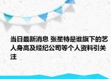 當日最新消息 張星特是誰旗下的藝人身高及經紀公司等個人資料引關注