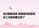 當(dāng)日最新消息 佩戴翡翠的禁忌 這三點(diǎn)禁忌要注意了