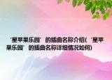 ‘星蘋果樂園’的插曲名稱介紹(‘星蘋果樂園’的插曲名稱詳細(xì)情況如何)