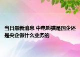 當日最新消息 中電熊貓是國企還是央企做什么業(yè)務的