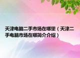 天津電腦二手市場(chǎng)在哪里（天津二手電腦市場(chǎng)在哪簡(jiǎn)介介紹）