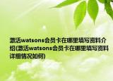 激活watsons會員卡在哪里填寫資料介紹(激活watsons會員卡在哪里填寫資料詳細情況如何)