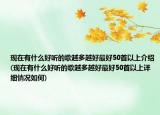 現(xiàn)在有什么好聽的歌越多越好最好50首以上介紹(現(xiàn)在有什么好聽的歌越多越好最好50首以上詳細(xì)情況如何)