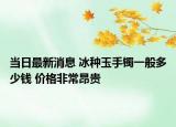 當日最新消息 冰種玉手鐲一般多少錢 價格非常昂貴