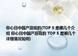 你心目中國產(chǎn)游戲的(TOP 5 是哪幾個(gè)介紹 你心目中國產(chǎn)游戲的 TOP 5 是哪幾個(gè)詳細(xì)情況如何)