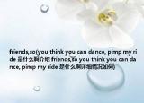 friends,so(you think you can dance, pimp my ride 是什么啊介紹 friends,so you think you can dance, pimp my ride 是什么啊詳細(xì)情況如何)