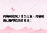 高端制造屬于什么行業(yè)（高端制造業(yè)是哪些簡介介紹）