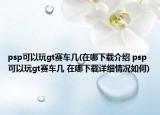 psp可以玩gt賽車幾(在哪下載介紹 psp可以玩gt賽車幾 在哪下載詳細(xì)情況如何)