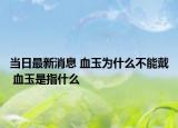 當日最新消息 血玉為什么不能戴 血玉是指什么
