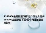 PSP3000主題那里下載?給個網(wǎng)址介紹(PSP3000主題那里下載?給個網(wǎng)址詳細(xì)情況如何)