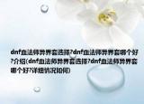 dnf血法師異界套選擇?dnf血法師異界套哪個(gè)好?介紹(dnf血法師異界套選擇?dnf血法師異界套哪個(gè)好?詳細(xì)情況如何)