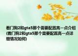 看門狗2和gta5那個(gè)需要配置高一點(diǎn)介紹(看門狗2和gta5那個(gè)需要配置高一點(diǎn)詳細(xì)情況如何)
