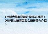 dnf超大陸套還能升級嗎,在哪里（DNF超大陸套裝怎么獲得簡介介紹）