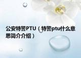 公安特警PTU（特警ptu什么意思簡介介紹）