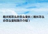 臉太短怎么辦怎么變長（臉長怎么辦怎么變短簡介介紹）