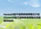 itunes10能不能轉(zhuǎn)換視頻格式介紹(itunes10能不能轉(zhuǎn)換視頻格式詳細情況如何)