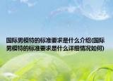 國際男模特的標準要求是什么介紹(國際男模特的標準要求是什么詳細情況如何)