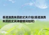 香港演員朱茵的丈夫介紹(香港演員朱茵的丈夫詳細情況如何)