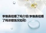 李維嘉結(jié)婚了嗎介紹(李維嘉結(jié)婚了嗎詳細情況如何)
