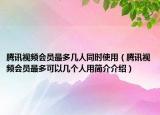 騰訊視頻會員最多幾人同時使用（騰訊視頻會員最多可以幾個人用簡介介紹）