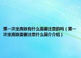 第一次坐高鐵有什么需要注意的嗎（第一次坐高鐵需要注意什么簡介介紹）