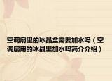 空調(diào)扇里的冰晶盒需要加水嗎（空調(diào)扇用的冰晶里加水嗎簡介介紹）