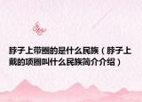 脖子上帶圈的是什么民族（脖子上戴的項(xiàng)圈叫什么民族簡介介紹）