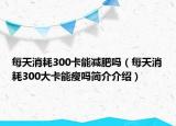 每天消耗300卡能減肥嗎（每天消耗300大卡能瘦嗎簡(jiǎn)介介紹）