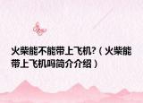 火柴能不能帶上飛機(jī)?（火柴能帶上飛機(jī)嗎簡(jiǎn)介介紹）