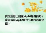 貪玩藍月上線送vip16是真的嗎（貪玩藍月vip12有什么特權(quán)簡介介紹）