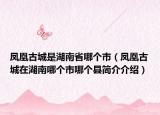 鳳凰古城是湖南省哪個(gè)市（鳳凰古城在湖南哪個(gè)市哪個(gè)縣簡(jiǎn)介介紹）