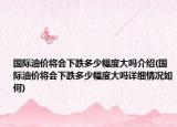 國(guó)際油價(jià)將會(huì)下跌多少幅度大嗎介紹(國(guó)際油價(jià)將會(huì)下跌多少幅度大嗎詳細(xì)情況如何)
