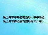 晚上開車中午能喝酒嗎（中午喝酒晚上開車算酒后駕駛嗎簡介介紹）