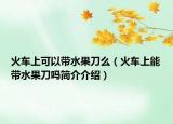 火車上可以帶水果刀么（火車上能帶水果刀嗎簡(jiǎn)介介紹）