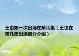 王也第一次出場在第幾集（王也在第幾集出場簡介介紹）