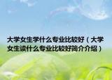 大學(xué)女生學(xué)什么專業(yè)比較好（大學(xué)女生讀什么專業(yè)比較好簡(jiǎn)介介紹）