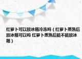 紅蘿卜可以放冰箱冷凍嗎（紅蘿卜蒸熟后放冰箱可以嗎 紅蘿卜蒸熟后能不能放冰箱）