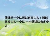 籃球隊一個隊可以有多少人（籃球隊多少人一個隊 一個籃球隊有多少人）